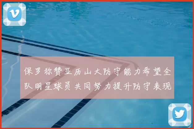 保罗称赞亚历山大防守能力希望全队明星球员共同努力提升防守表现