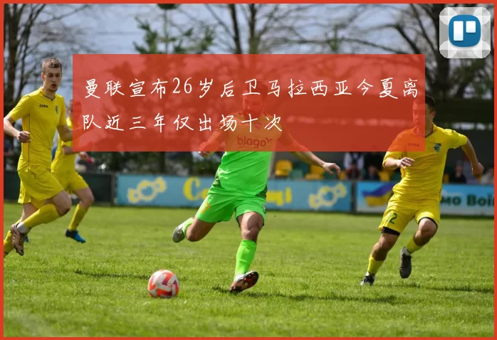 曼联宣布26岁后卫马拉西亚今夏离队近三年仅出场十次