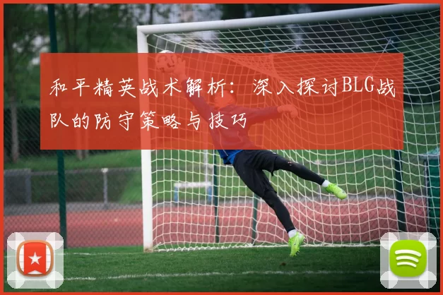 和平精英战术解析：深入探讨BLG战队的防守策略与技巧